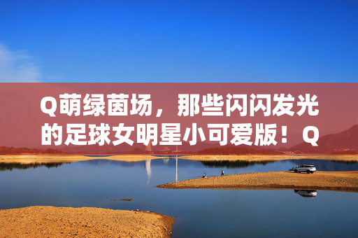 Q萌绿茵场，那些闪闪发光的足球女明星小可爱版！Q萌绿茵场，足球女明星的小可爱闪耀
