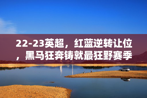 22-23英超，红蓝逆转让位，黑马狂奔铸就最狂野赛季，22-23英超，红蓝逆转黑马狂奔，铸就最狂野赛季
