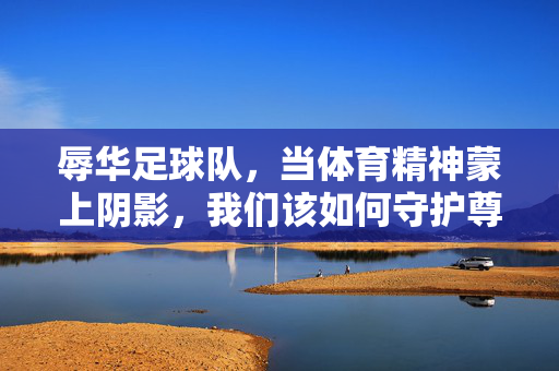 辱华足球队，当体育精神蒙上阴影，我们该如何守护尊严？辱华足球队玷污体育精神，尊严守护之路在何方？