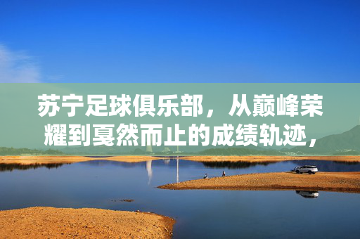 苏宁足球俱乐部，从巅峰荣耀到戛然而止的成绩轨迹，苏宁足球，巅峰荣耀后的戛然而止
