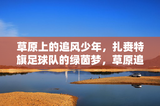 草原上的追风少年，扎赉特旗足球队的绿茵梦，草原追风少年，扎赉特旗足球队的绿茵梦
