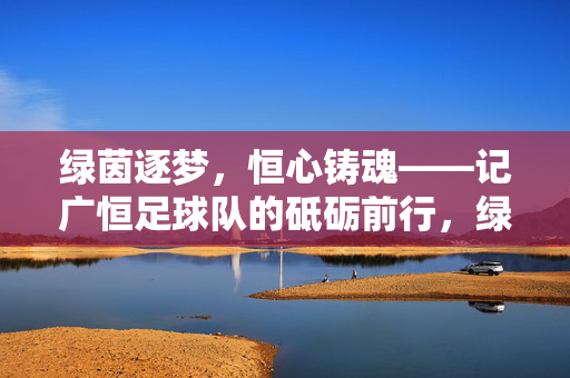 绿茵逐梦,恒心铸魂——记广恒足球队的砥砺前行,绿茵逐梦,恒心铸魂——记广恒足球队的砥砺前行