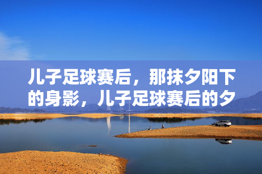 儿子足球赛后，那抹夕阳下的身影，儿子足球赛后的夕阳身影