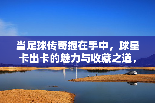 当足球传奇握在手中，球星卡出卡的魅力与收藏之道，足球传奇在握，球星卡出卡魅力与收藏之道