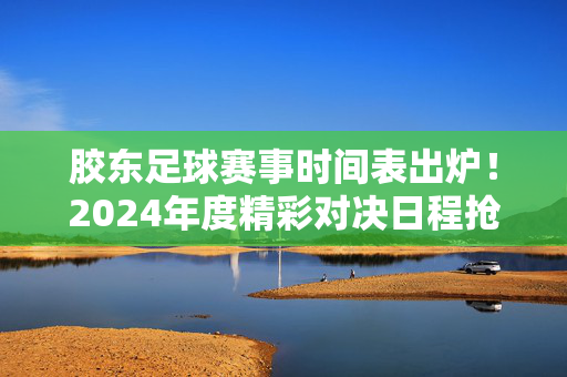 胶东足球赛事时间表出炉！2024年度精彩对决日程抢先看，胶东足球2024赛事时间表出炉