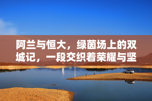 阿兰与恒大，绿茵场上的双城记，一段交织着荣耀与坚守的足球情缘，阿兰与恒大，双城记，荣耀与坚守的足球情缘
