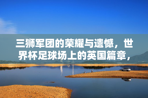 三狮军团的荣耀与遗憾，世界杯足球场上的英国篇章，荣耀与遗憾的三狮军团，世界杯英国篇章
