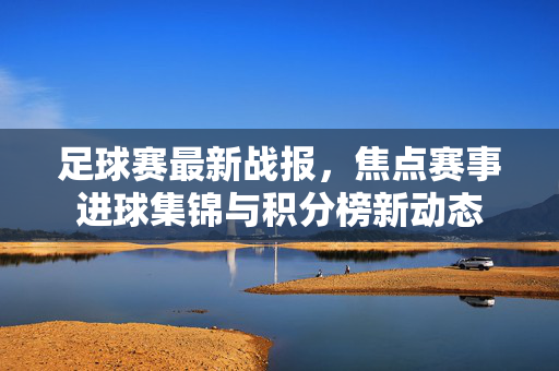 足球赛最新战报，焦点赛事进球集锦与积分榜新动态