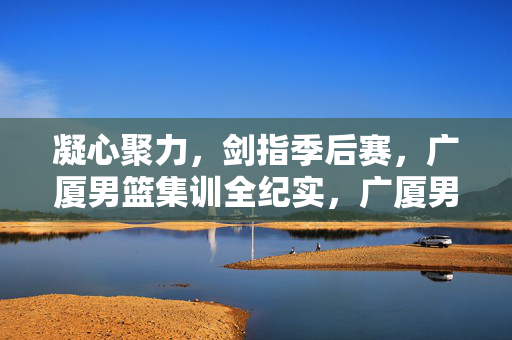 凝心聚力，剑指季后赛，广厦男篮集训全纪实，广厦男篮凝心聚力集训，剑指季后赛