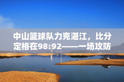 中山篮球队力克湛江，比分定格在98:92——一场攻防大战的胜利时刻，中山篮球队98:92力克湛江 攻防大战胜利