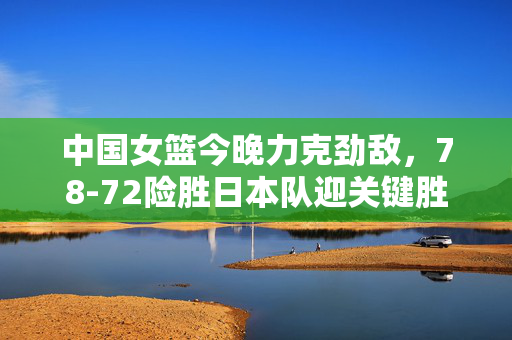 中国女篮今晚力克劲敌，78-72险胜日本队迎关键胜利，中国女篮78-72险胜日本队迎关键胜利