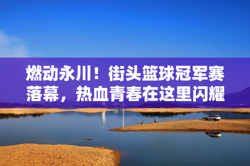燃动永川！街头篮球冠军赛落幕，热血青春在这里闪耀，燃动永川街头篮球冠军赛落幕，热血青春闪耀