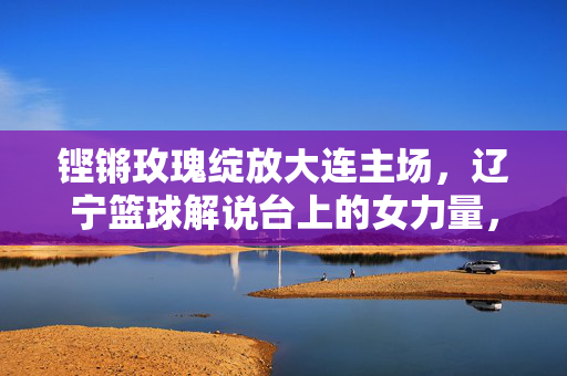 铿锵玫瑰绽放大连主场,辽宁篮球解说台上的女力量,铿锵玫瑰绽辽篮主场,解说台女力量
