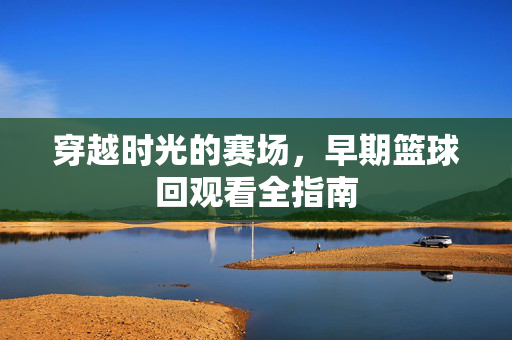 穿越时光的赛场,早期篮球回观看全指南