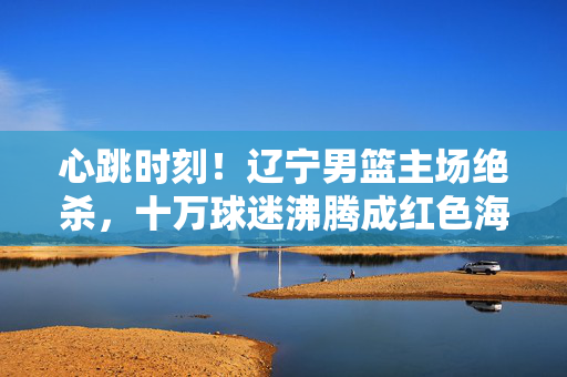 心跳时刻!辽宁男篮主场绝杀,十万球迷沸腾成红色海洋,辽宁男篮主场绝杀 十万球迷红色海洋沸腾
