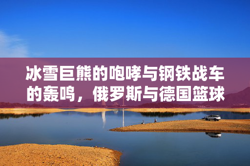 冰雪巨熊的咆哮与钢铁战车的轰鸣，俄罗斯与德国篮球的欧洲博弈，冰雪巨熊与钢铁战车，俄德篮球欧洲博弈