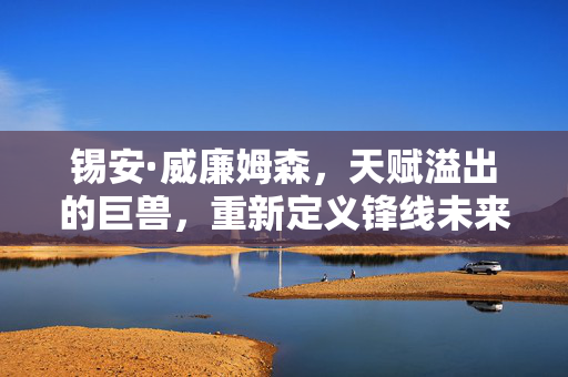 锡安·威廉姆森,天赋溢出的巨兽,重新定义锋线未来的篮球新星