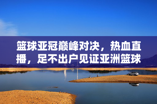 篮球亚冠巅峰对决，热血直播，足不出户见证亚洲篮球荣光，篮球亚冠巅峰对决，热血直播见证亚洲篮球荣光