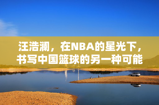 汪浩澜，在NBA的星光下，书写中国篮球的另一种可能，汪浩澜，NBA星光下的中国篮球另一种可能