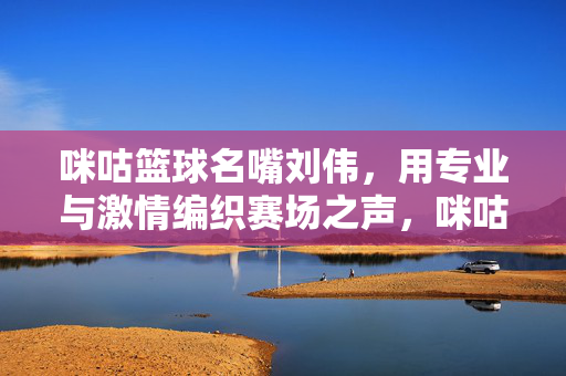 咪咕篮球名嘴刘伟,用专业与激情编织赛场之声,咪咕篮球名嘴刘伟,专业激情编织赛场之声