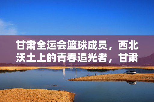 甘肃全运会篮球成员,西北沃土上的青春追光者,甘肃全运会篮球成员,西北沃土上的青春追光者