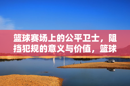 篮球赛场上的公平卫士，阻挡犯规的意义与价值，篮球赛场公平卫士，阻挡犯规的意义与价值