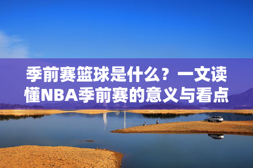 季前赛篮球是什么?一文读懂NBA季前赛的意义与看点,一文读懂NBA季前赛,意义与看点