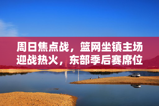 周日焦点战,篮网坐镇主场迎战热火,东部季后赛席位之争白热化,篮网主场迎战热火,季后赛席位之争白热化