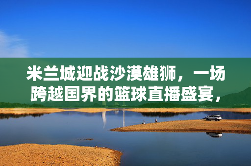 米兰城迎战沙漠雄狮，一场跨越国界的篮球直播盛宴，米兰城战沙漠雄狮，跨国篮球直播盛宴