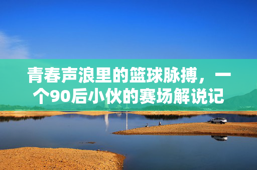 青春声浪里的篮球脉搏，一个90后小伙的赛场解说记，青春声浪里的篮球脉搏，90后赛场解说记