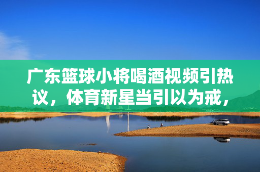 广东篮球小将喝酒视频引热议，体育新星当引以为戒，成长之路需自律，广东篮球小将喝酒风波警示，新星成长需自律