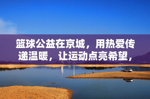 篮球公益在京城，用热爱传递温暖，让运动点亮希望，京城篮球公益，热爱传递温暖，运动点亮希望