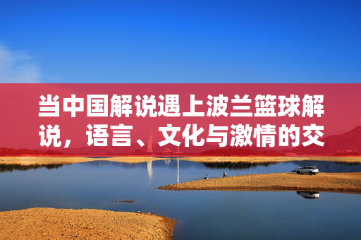 当中国解说遇上波兰篮球解说，语言、文化与激情的交响，中波解说碰撞，语言、文化与激情的交响