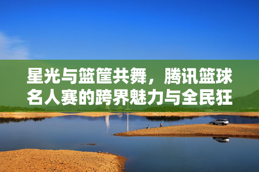 星光与篮筐共舞，腾讯篮球名人赛的跨界魅力与全民狂欢，腾讯篮球名人赛，星光跨界，全民共舞