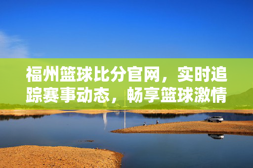 福州篮球比分官网,实时追踪赛事动态,畅享篮球激情时刻,福州篮球比分官网,实时追踪赛事,畅享篮球激情