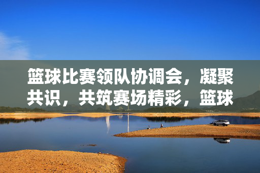 篮球比赛领队协调会，凝聚共识，共筑赛场精彩，篮球领队协调会凝聚共识共筑精彩