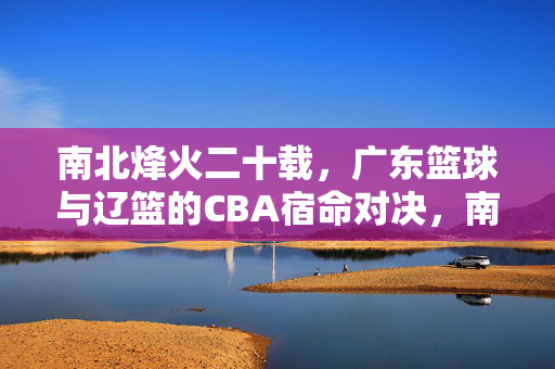 南北烽火二十载，广东篮球与辽篮的CBA宿命对决，南北烽火二十载，广东辽篮的CBA宿命对决