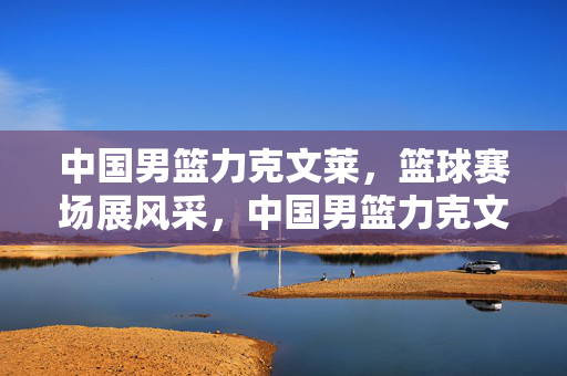 中国男篮力克文莱，篮球赛场展风采，中国男篮力克文莱 篮球场展风采
