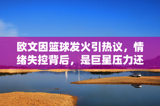 欧文因篮球发火引热议，情绪失控背后，是巨星压力还是职业素养缺失？欧文篮球发火引热议，情绪失控背后，巨星压力还是职业素养缺失？