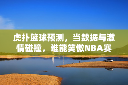 虎扑篮球预测，当数据与激情碰撞，谁能笑傲NBA赛场？虎扑篮球预测，数据与激情碰撞，谁能笑傲NBA？