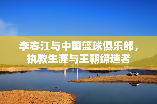 李春江与中国篮球俱乐部，执教生涯与王朝缔造者