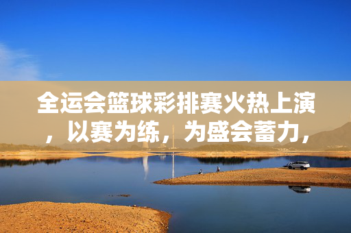 全运会篮球彩排赛火热上演，以赛为练，为盛会蓄力，全运会篮球彩排赛火热上演 以赛为练为盛会蓄力