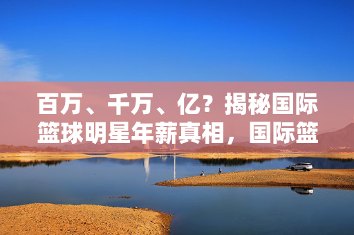 百万、千万、亿？揭秘国际篮球明星年薪真相，国际篮球明星年薪真相，百万、千万还是亿？