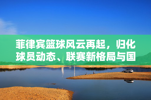 菲律宾篮球风云再起，归化球员动态、联赛新格局与国家队备战展望，菲律宾篮球风云再起，归化动态、联赛新貌与国家队展望