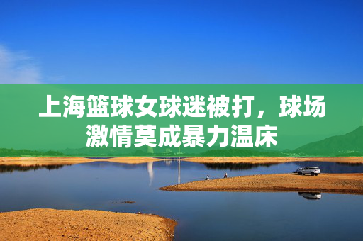 上海篮球女球迷被打,球场激情莫成暴力温床