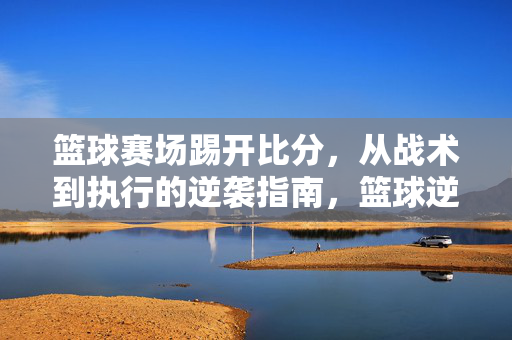 篮球赛场踢开比分,从战术到执行的逆袭指南,篮球逆袭,从战术到执行的比分破局指南