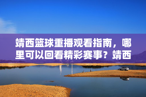 靖西篮球重播观看指南，哪里可以回看精彩赛事？靖西篮球重播观看指南