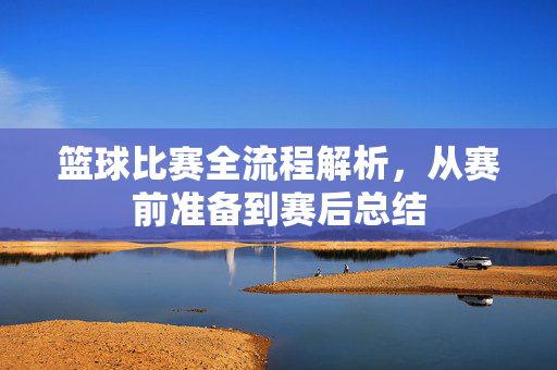 篮球比赛全流程解析，从赛前准备到赛后总结