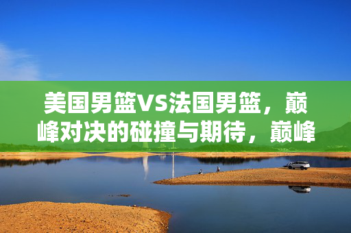 美国男篮VS法国男篮，巅峰对决的碰撞与期待，巅峰对决，美国男篮与法国男篮的碰撞与期待
