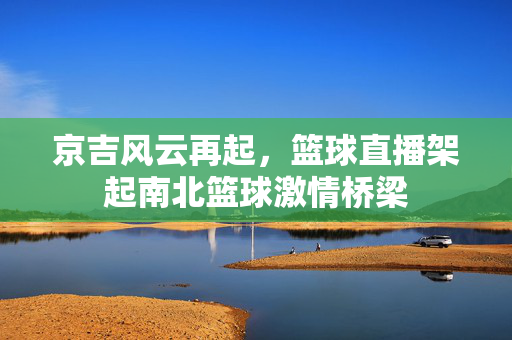 京吉风云再起,篮球直播架起南北篮球激情桥梁